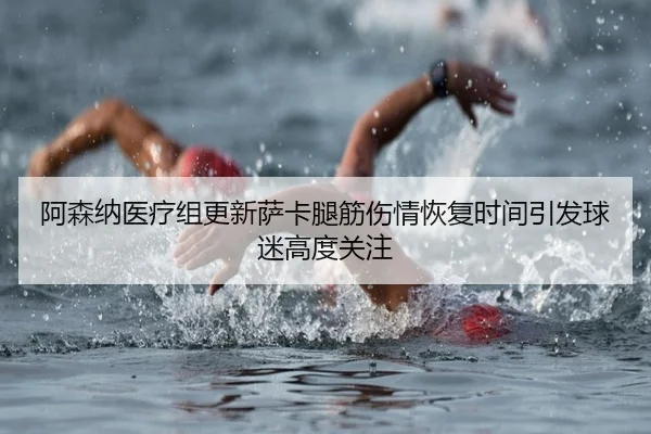 阿森纳医疗组更新萨卡腿筋伤情恢复时间引发球迷高度关注