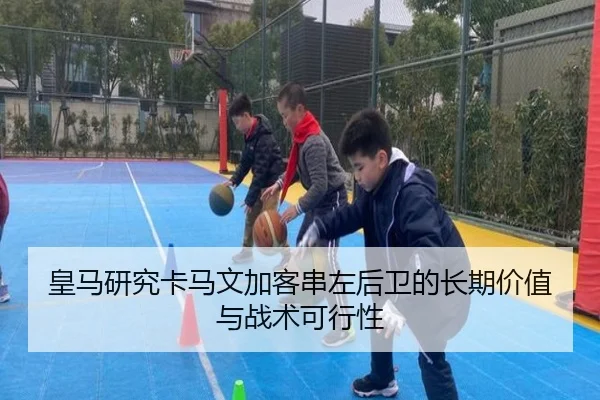 皇马研究卡马文加客串左后卫的长期价值与战术可行性