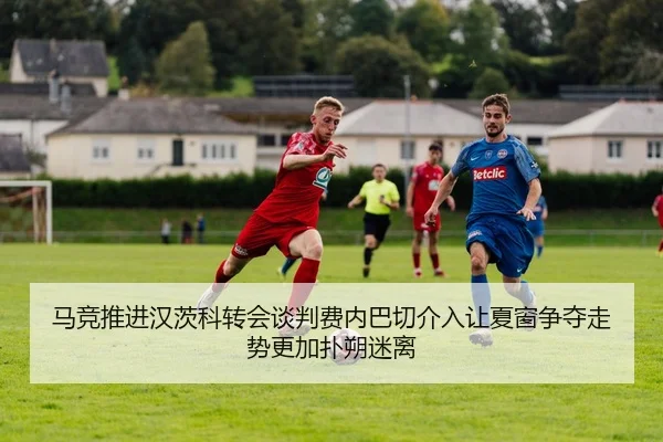 马竞推进汉茨科转会谈判费内巴切介入让夏窗争夺走势更加扑朔迷离